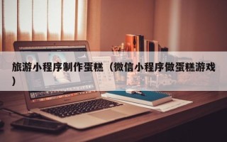临沧旅游小程序制作蛋糕（微信小程序做蛋糕游戏）